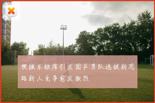 樊振东缺席引发国乒男队选拔新思路新人竞争愈发激烈