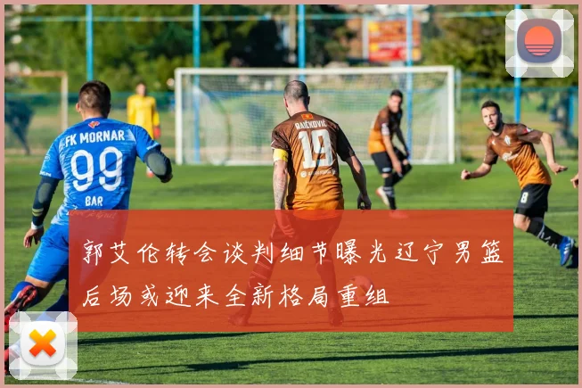 郭艾伦转会谈判细节曝光辽宁男篮后场或迎来全新格局重组