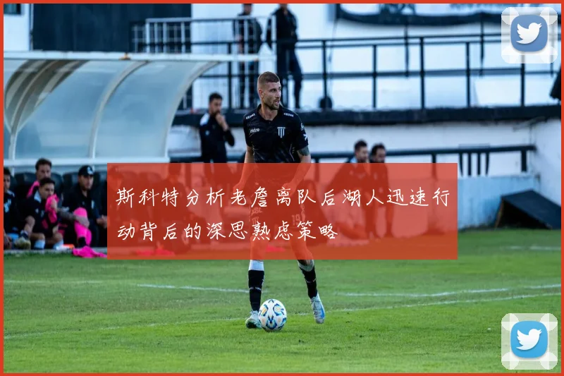 斯科特分析老詹离队后湖人迅速行动背后的深思熟虑策略