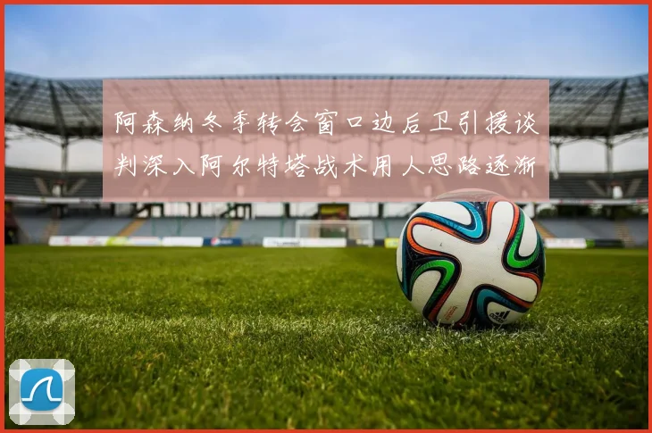 阿森纳冬季转会窗口边后卫引援谈判深入阿尔特塔战术用人思路逐渐浮出水面